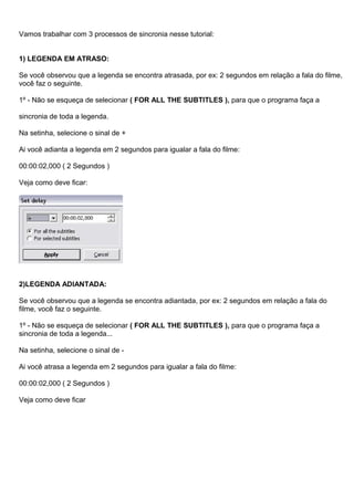 Vamos trabalhar com 3 processos de sincronia nesse tutorial:
1) LEGENDA EM ATRASO:
Se você observou que a legenda se encontra atrasada, por ex: 2 segundos em relação a fala do filme,
você faz o seguinte.
1º - Não se esqueça de selecionar ( FOR ALL THE SUBTITLES ), para que o programa faça a
sincronia de toda a legenda.
Na setinha, selecione o sinal de +
Ai você adianta a legenda em 2 segundos para igualar a fala do filme:
00:00:02,000 ( 2 Segundos )
Veja como deve ficar:

2)LEGENDA ADIANTADA:
Se você observou que a legenda se encontra adiantada, por ex: 2 segundos em relação a fala do
filme, você faz o seguinte.
1º - Não se esqueça de selecionar ( FOR ALL THE SUBTITLES ), para que o programa faça a
sincronia de toda a legenda...
Na setinha, selecione o sinal de Ai você atrasa a legenda em 2 segundos para igualar a fala do filme:
00:00:02,000 ( 2 Segundos )
Veja como deve ficar

 