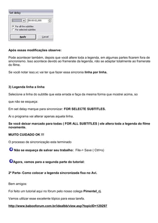 Após essas modificações observe:
Pode acontecer também, depois que você altere toda a legenda, em algumas partes ficarem fora de
sincronismo. Isso acontece devido ao framerate da legenda, não se adaptar totalmente ao framerate
do filme.
Se você notar isso,vc vai ter que fazer essa sincronia linha por linha.

3) Legenda linha a linha
Selecione a linha do subtitle que esta errada e faça da mesma forma que mostrei acima, so
que não se esqueça:
Em set delay marque para sincronizar: FOR SELECTE SUBTITLES.
Ai o programa vai alterar apenas aquela linha.
Se você deixar marcado para todas ( FOR ALL SUBTITLES ) ele altera toda a legenda do filme
novamente.
MUITO CUIDADO OK !!!
O processo de sincronização esta terminado
Não se esqueça de salvar seu trabalho: File-> Save ( Ctrl+s)

Agora, vamos para a segunda parte do tutorial:
2º Parte- Como colocar a legenda sincronizada fixa no Avi.
Bem amigos:
Foi feito um tutorial aqui no fórum pelo nosso colega Pimentel_rj.
Vamos utilizar esse excelente tópico para essa tarefa.
http://www.babooforum.com.br/idealbb/view.asp?topicID=129297

 