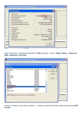 Abra o filme com o virtual dub já sabendo o FPS certo dele... Vá em Video / Filters... Clique em
ADD, e adicione o Text Sub:

Irá abrir uma tela, aí você clica em Open... e coloque a legenda do Filme, não esquecendo do FPS
correto:

 