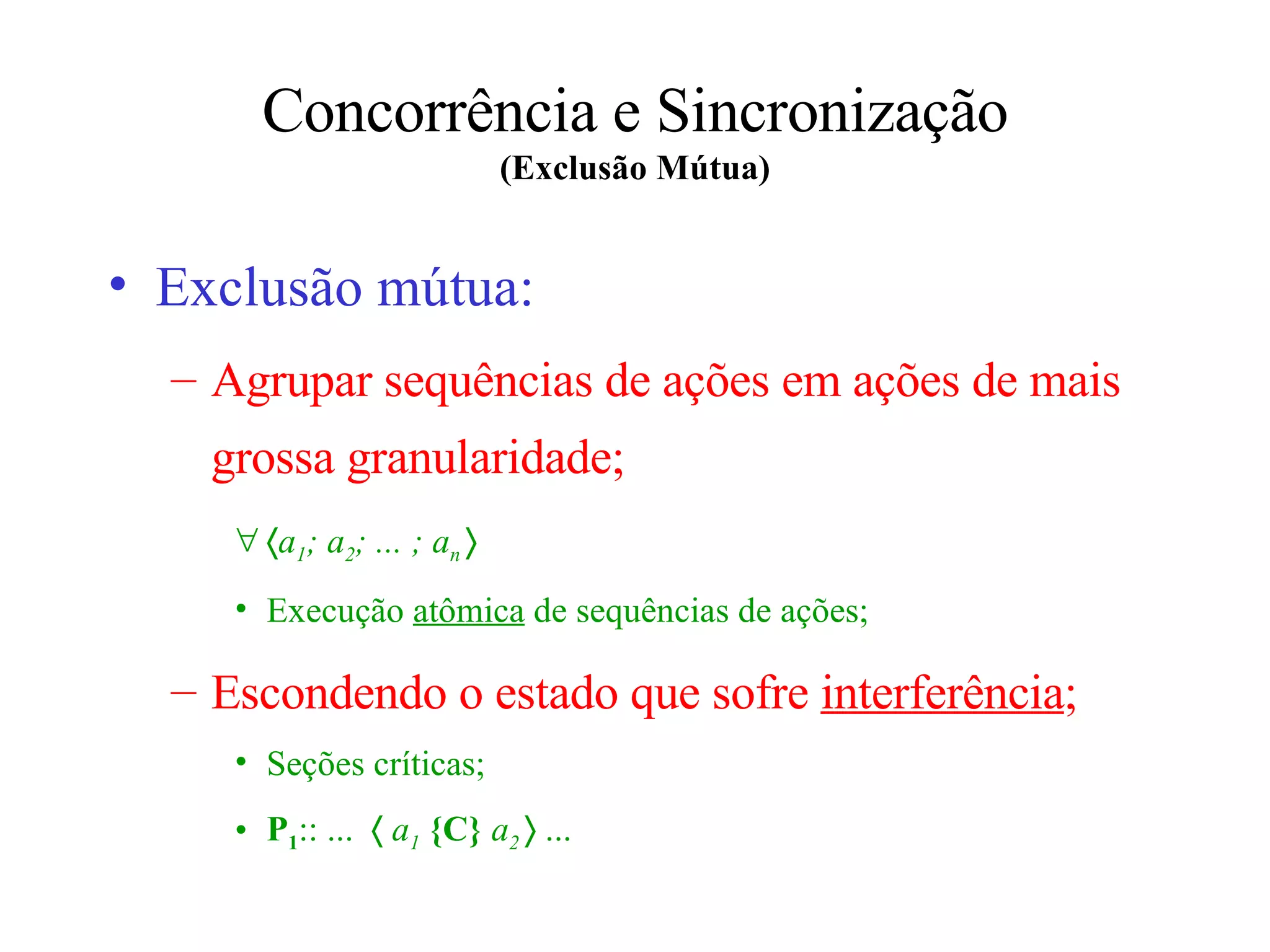 Concorrência e Sincronização (Exclusão Mútua) Exclusão mútua: Agrupar sequências de ações em ações de mais grossa granularidade;  a 1 ; a 2 ; ... ; a n     Execução  atômica  de sequências de ações; Escondendo o estado que sofre  interferência ; Seções críticas; P 1 :: ...      a 1   {C}   a 2    ... 