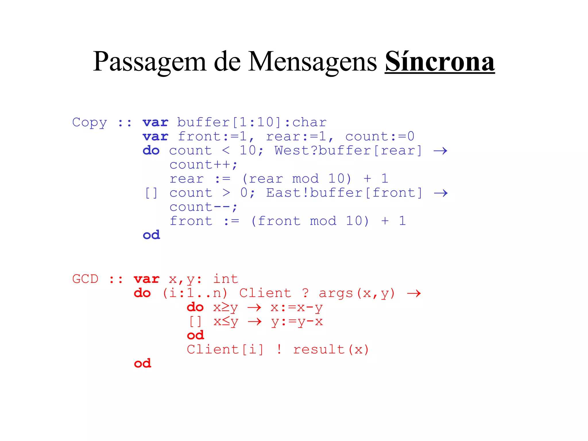 Passagem de Mensagens  Síncrona Copy   ::  var  buffer[1:10]:char   var  front:=1, rear:=1, count:=0   do  count < 10; West?buffer[rear]     count++;    rear := (rear mod 10) + 1   [] count > 0; East ! buffer[front]     count--;   front := (front mod 10) + 1   od GCD ::  var  x,y: int   do  (i:1..n) Client ? args(x,y)       do  x  y    x:=x-y    [] x  y    y:=y-x   od   Client[i] ! result(x)   od 