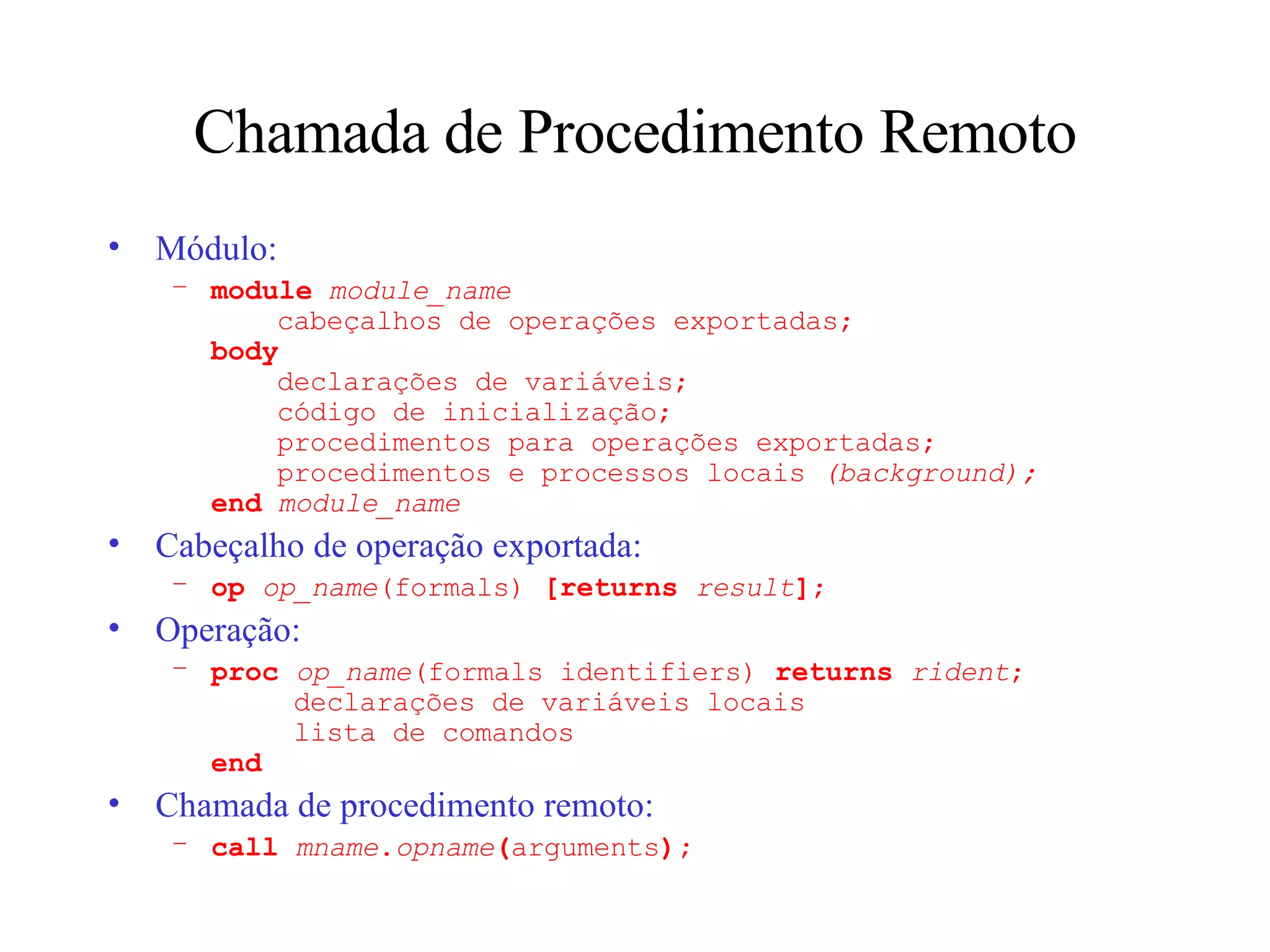 Chamada de Procedimento Remoto Módulo: module   module_name   cabeçalhos de operações exportadas; body   declarações de variáveis;   código de inicialização;   procedimentos para operações exportadas;   procedimentos e processos locais  (background); end   module_name Cabeçalho de operação exportada: op  op_name (formals)  [returns  result ] ; Operação: proc  op_name (formals identifiers)  returns  rident ;   declarações de variáveis locais   lista de comandos end Chamada de procedimento remoto: call  mname . opname ( arguments ); 
