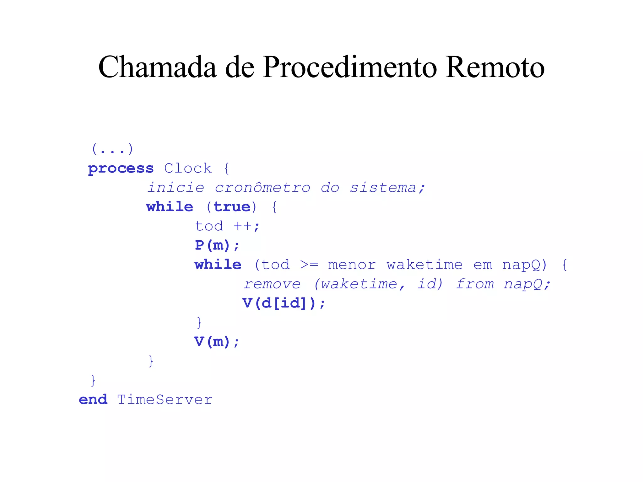 Chamada de Procedimento Remoto   (...)     process  Clock {   inicie cronômetro do sistema;   while  ( true ) {   tod ++;   P(m) ;   while  (tod >= menor waketime em napQ) {   remove (waketime, id) from napQ;   V(d[id]) ;   }   V(m) ;   }  } end  TimeServer 