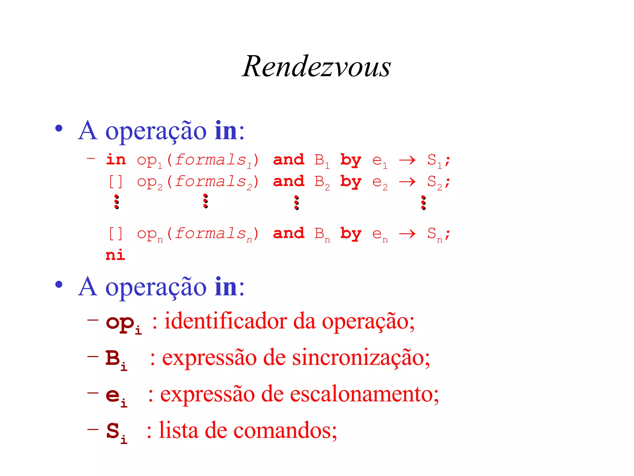 Rendezvous A operação  in : in  op 1 ( formals 1 )  and  B 1   by  e 1     S 1 ; [] op 2 ( formals 2 )  and  B 2   by  e 2     S 2 ;  [] op n ( formals n )  and  B n   by  e n     S n ; ni A operação  in : op i  : identificador da operação; B i   : expressão de sincronização; e i  : expressão de escalonamento; S i   : lista de comandos; ... ... ... ... 