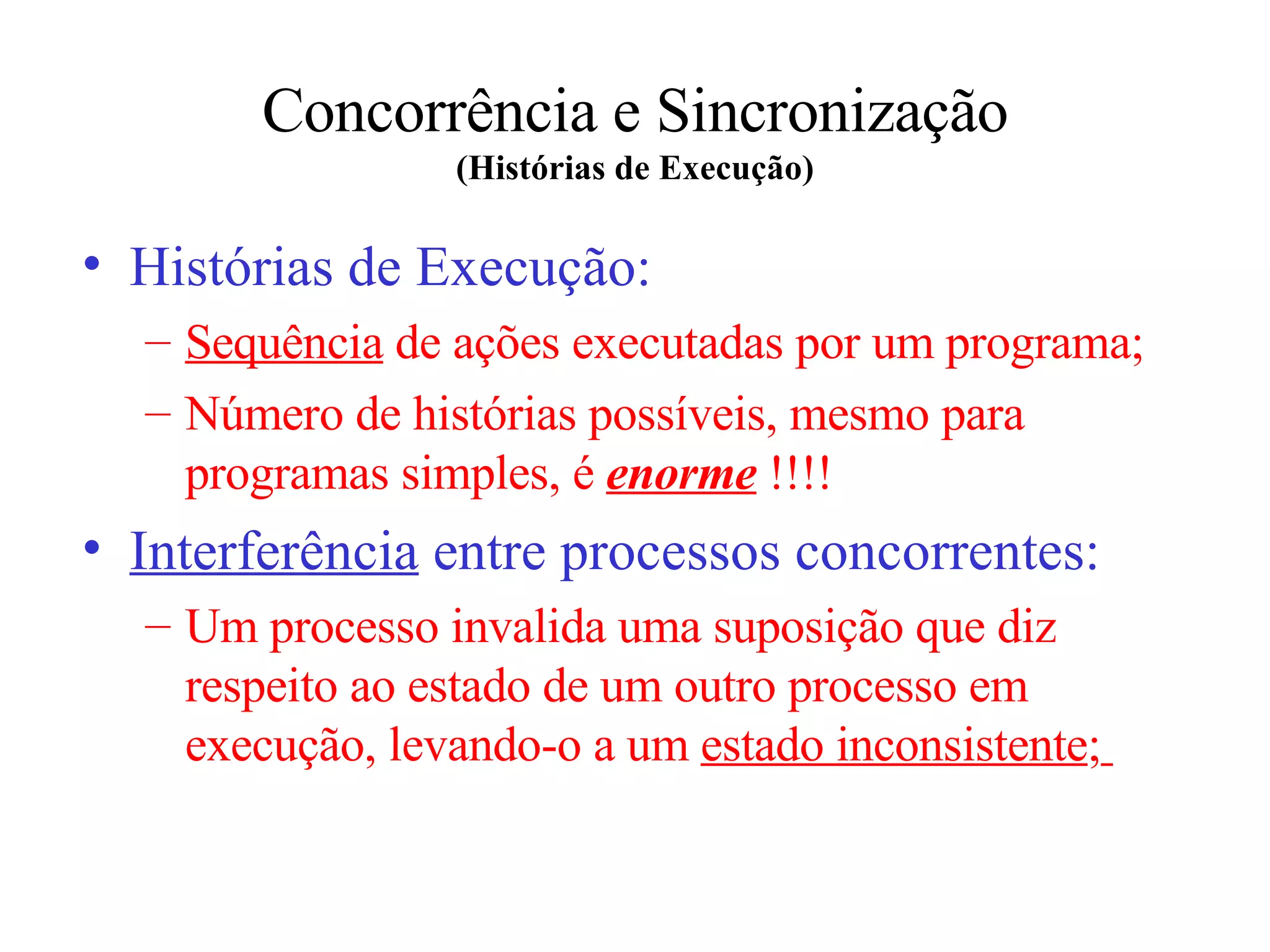 Concorrência e Sincronização (Histórias de Execução) Histórias de Execução: Sequência  de ações executadas  por um  programa; Número de histórias possíveis ,  mesmo para programa s  simples ,  é  enorme  !!!! Interferência  entre processos concorrentes: Um processo invalida uma suposição que diz respeito ao estado de um outro processo em execução, levando-o a um  estado inconsistente ;   