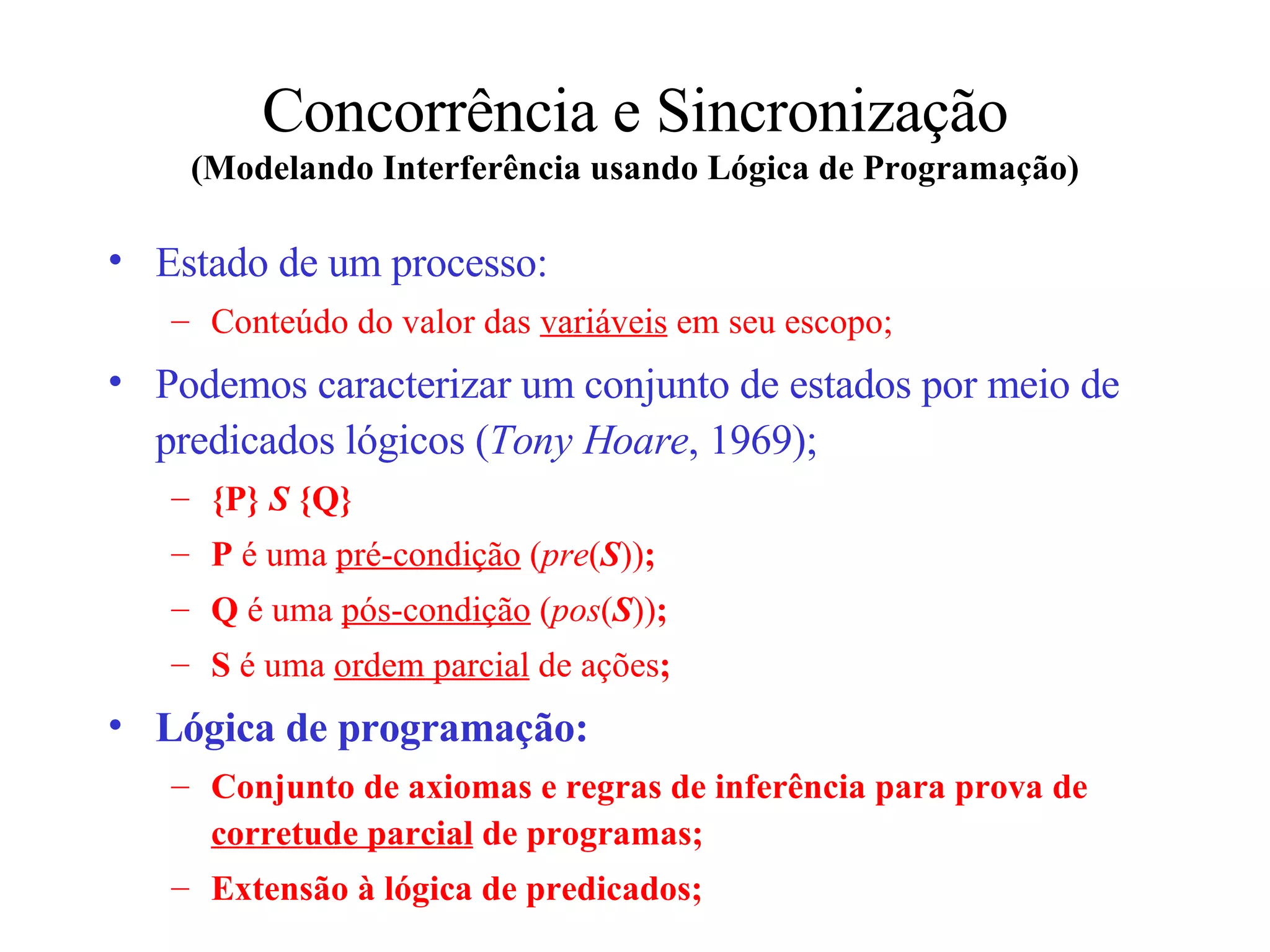 Concorrência e Sincronização (Modelando Interferência usando Lógica de Programação) Estado de um processo: Conteúdo do valor das  variáveis  em seu escopo; Podemos caracterizar um conjunto de estados por meio de predicados lógicos ( Tony Hoare , 1969); {P}  S  {Q} P  é uma  pré-condição  ( pre ( S )) ; Q  é uma  pós-condição  ( pos ( S )) ; S  é uma  ordem parcial  de ações ; Lógica de programação: Conjunto de axiomas e regras de inferência para prova de  corretude parcial  de programas; Extensão à lógica de predicados; 