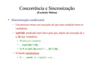 Concorrência e Sincronização (Exclusão Mútua) Sincronização condicional: U m processo atras a  sua execução até que uma condição  torne-se  verdadeira; wp ( S , Q ) : predicado mais fraco para que, depois da execução de a  a ,  Q  seja verdadeiro: Weakest pre-condition; ...  { wp ( S , Q ) }  S   {Q}  ... Se  P     wp ( S , Q )  então   P ::  ...  {P}  S   {Q}  ... Evitando  interferência : P 2  :: ...   await    C   wp(a,C)     a   ...  