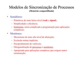 Modelos de Sincronização de Processos  ( Memória compartilhada ) Semáforos: Primitivas de mais baixo nível ( wait  e  signal ); Simplicidade e eficiência; Entretanto , torna complicada a programação para aplicações complexas; Monitores: Mecanismo de mais alto nível de abstração; Exclusão mútua implícita; Encapsulamento de variáveis; Ortogonalização de  processos  e  monitores ; Apropriado para aplicações complexas que exigem maior estruturação; 
