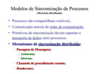 Modelos de Sincronização de Processos  ( Memória distribuída ) Processos não compartilham variáveis; Comunicação através de  redes de comunicação ; Primitivas de sincronização devem suportar o  transporte de dados  entre processos; Mecanismos de  sincronização distribuída : Passagem de Mensagens; Assíncrona; Síncrona; Chamada de procedimento remoto; Rendezvous ; 