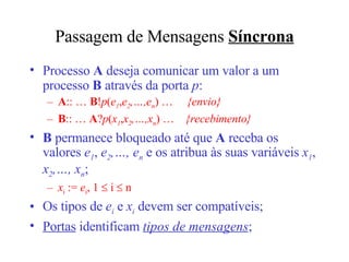 Passagem de Mensagens  Síncrona Processo  A  deseja comunicar um valor a um processo  B  através da porta  p : A :: …  B ! p ( e 1 , e 2 ,…,e n ) …  {envio } B :: …  A ? p ( x 1 , x 2 ,…,x n )   …  {recebimento} B  permanece bloqueado até que  A  receba os valores  e 1 ,  e 2 ,…, e n  e os atribua às suas variáveis  x 1 ,  x 2 ,…, x n ; x i  :=  e i , 1    i    n Os tipos de  e i  e  x i  devem ser compatíveis; Portas  identificam  tipos de mensagens ; 