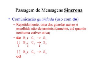 Passagem de Mensagens  Síncrona Comunica ção  guardada   (u so com  do ) Repetidamente, uma das guardas  ativas  é escolhida não-deterministicamente, at é quando nenhuma estiver ativa; do   B 1 ; C 1     S 1 []  B 2 ; C 2     S 2    []  B n ; C n     S n od ... ... ... 