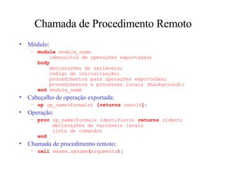 Chamada de Procedimento Remoto Módulo: module   module_name   cabeçalhos de operações exportadas; body   declarações de variáveis;   código de inicialização;   procedimentos para operações exportadas;   procedimentos e processos locais  (background); end   module_name Cabeçalho de operação exportada: op  op_name (formals)  [returns  result ] ; Operação: proc  op_name (formals identifiers)  returns  rident ;   declarações de variáveis locais   lista de comandos end Chamada de procedimento remoto: call  mname . opname ( arguments ); 