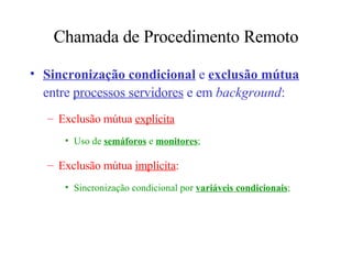 Chamada de Procedimento Remoto Sincronização condicional  e  exclusão mútua  entre  processos servidores  e em  background : Exclusão mútua  explícita Uso de  semáforos  e  monitores ; Exclusão mútua  implícita :  Sincronização condicional por  variáveis condicionais ; 