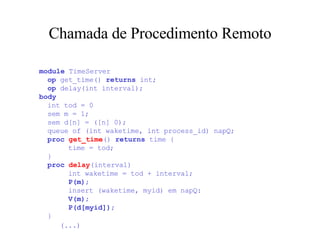 Chamada de Procedimento Remoto module  TimeServer   op  get_time()  returns  int;   op  delay(int interval); body   int tod = 0   sem m = 1;   sem d[n] = ([n] 0);   queue of (int waketime, int process_id) napQ;   proc   get_time ()  returns  time {   time = tod;   }   proc   delay (interval)   int waketime = tod + interval;   P(m) ;   insert (waketime, myid) em napQ:   V(m) ;   P(d[myid]) ;   }   (...)   