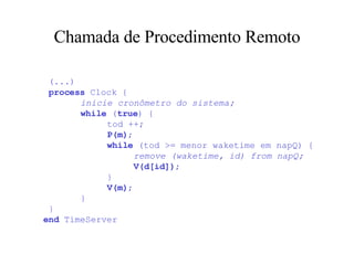 Chamada de Procedimento Remoto   (...)     process  Clock {   inicie cronômetro do sistema;   while  ( true ) {   tod ++;   P(m) ;   while  (tod >= menor waketime em napQ) {   remove (waketime, id) from napQ;   V(d[id]) ;   }   V(m) ;   }  } end  TimeServer 