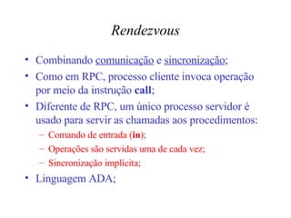 Rendezvous Combinando  comunicação  e  sincronização ; Como em RPC, processo cliente invoca operação por meio da instrução  call ; Diferente de RPC, um único processo servidor é usado para servir as chamadas aos procedimentos: Comando de entrada ( in ); Operações são servidas uma de cada vez; Sincronização implícita; Linguagem ADA; 