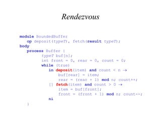 Rendezvous module  BoundedBuffer   op  deposit( typeT ), fetch( result   typeT ); body   process  Buffer {   typeT  buf[n];   int front = 0, rear = 0, count = 0;   while  (true)   in   deposit (item)  and  count < n     buf[rear] = item;   rear = (rear + 1)  mod  n; count++;   []  fetch (item)  and  count > 0     item = buf[front];   front = (front + 1)  mod  n; count--;   ni   }     