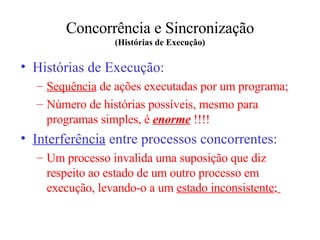 Concorrência e Sincronização (Histórias de Execução) Histórias de Execução: Sequência  de ações executadas  por um  programa; Número de histórias possíveis ,  mesmo para programa s  simples ,  é  enorme  !!!! Interferência  entre processos concorrentes: Um processo invalida uma suposição que diz respeito ao estado de um outro processo em execução, levando-o a um  estado inconsistente ;   