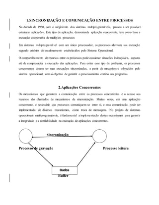 1.SINCRONIZAÇÃO E COMUNICAÇÃO ENTRE PROCESSOS
Na década de 1960, com o surgimento dos sistemas multiprogramáveis, passou a ser possível
estruturar aplicações, Este tipo de aplicação, denominada aplicação concorrente, tem como base a
execução cooperativa de múltiplos processos
Em sistemas multiprogramável com um único processador, os processos alternam sua execução
segundo critérios de escalonamento estabelecidos pelo Sistema Operacional.
O compartilhamento de recursos entre os processos pode ocasionar situações indesejáveis, capazes
até de comprometer a execução das aplicações. Para evitar esse tipo de problema, os processos
concorrentes devem ter suas execuções sincronizadas, a partir de mecanismos oferecidos pelo
sistema operacional, com o objetivo de garantir o processamento correto dos programas.
2.Aplicações Concorrentes
Os mecanismos que garantem a comunicação entre os processos concorrentes e o acesso aos
recursos são chamados de mecanismos de sincronização. Muitas vezes, em uma aplicação
concorrente, é necessário que processos comuniquem-se entre si, e essa comunicação pode ser
implementada de diversos mecanismos, como troca de mensagens. No projeto de sistemas
operacionais multiprogramáveis, é fundamental a implementação destes mecanismos para garantir
a integridade e a confiabilidade na execução de aplicações concorrentes.
Sincronização
Processo de gravação Processo leitura
Buffer
Dados
 
