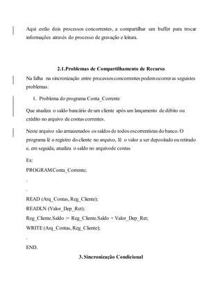 Aqui estão dois processos concorrentes, a compartilhar um buffer para trocar
informações através do processo de gravação e leitura.
2.1.Problemas de Compartilhamento de Recurso
Na falha na sincronização entre processosconcorrentes podemocorreras seguistes
problemas.
1. Problema do programa Conta_Corrente
Que atualiza o saldo bancário de um cliente após um lançamento de débito ou
crédito no arquivo de contas correntes.
Neste arquivo são armazenados os saldos de todos oscorrentistas do banco. O
programa lê o registro do cliente no arquivo, lê o valor a ser depositado ou retirado
e, em seguida, atualiza o saldo no arquivode contas
Ex:
PROGRAMConta_Corrente;
.
.
READ (Arq_Contas, Reg_Cliente);
READLN (Valor_Dep_Ret);
Reg_Cliente.Saldo := Reg_Cliente.Saldo + Valor_Dep_Ret;
WRITE (Arq_Contas, Reg_Cliente);
.
END.
3. Sincronização Condicional
 