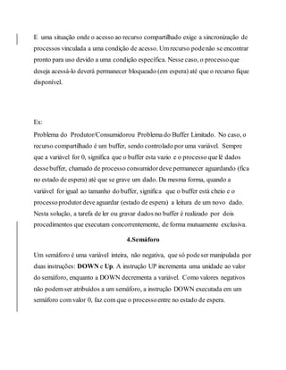 E uma situação onde o acesso ao recurso compartilhado exige a sincronização de
processos vinculada a uma condição de acesso. Um recurso podenão se encontrar
pronto para uso devido a uma condição específica. Nesse caso, o processoque
deseja acessá-lo deverá permanecer bloqueado (em espera) até que o recurso fique
disponível.
Ex:
Problema do Produtor/Consumidorou Problema do Buffer Limitado. No caso, o
recurso compartilhado é um buffer, sendo controlado por uma variável. Sempre
que a variável for 0, significa que o buffer esta vazio e o processo quelê dados
dessebuffer, chamado de processo consumidordeve permanecer aguardando (fica
no estado de espera) até que se grave um dado. Da mesma forma, quando a
variável for igual ao tamanho do buffer, significa que o buffer está cheio e o
processoprodutordeve aguardar (estado de espera) a leitura de um novo dado.
Nesta solução, a tarefa de ler ou gravar dados no buffer é realizado por dois
procedimentos que executam concorrentemente, de forma mutuamente exclusiva.
4.Semáforo
Um semáforo é uma variável inteira, não negativa, que só podeser manipulada por
duas instruções: DOWN e Up. A instrução UP incrementa uma unidade ao valor
do semáforo, enquanto a DOWN decrementa a variável. Como valores negativos
não podemser atribuídos a um semáforo, a instrução DOWN executada em um
semáforo com valor 0, faz com que o processoentre no estado de espera.
 