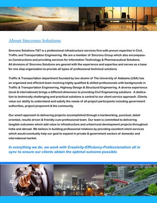 About Sincrono Solutions
Sincrono Solutions-T&T is a professional infrastructure services firm with proven expertise in Civil,
Traffic and Transportation Engineering. We are a member of Sincrono Group which also encompass-
es Constructions and providing services for Information Technology & Pharmaceutical Solutions.
All divisions of Sincrono Solutions are geared with the experience and expertise and serves as a base
for one stop organization to provide all types of professional technical solutions.
Traffic & Transportation department founded by two alumni of The University of Alabama (USA) has
an organized and efficient team involving highly qualified & skilled professionals with backgrounds in
Traffic & Transportation Engineering, Highway Design & Structural Engineering. A diverse experience
(local & international) brings a different dimension to providing Civil Engineering solutions. A dedica-
tion to technically challenging and practical solutions is central to our client service approach. Clients
value our ability to understand and satisfy the needs of all project participants including government
authorities, project proponent & the community.
Our smart approach to delivering projects accomplished through a hardworking, punctual, detail
oriented, results driven & friendly-cum-professional team. Our team is committed to delivering
tangible outcomes which add value to infrastructure and urban/rural development projects throughout
India and abroad. We believe in building professional relations by providing excellent client services
which would eventually help our goal to expand in private & government sectors of domestic and
international market.
In everything we do, we work with Creativity-Efficiency-Professionalism all in
sync to ensure our clients obtain the optimal outcome possible.
 