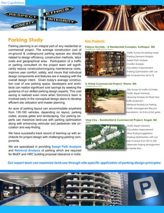 Parking planning is an integral part of any residential or
commercial project. The average construction cost of
on-ground & underground parking spaces are directly
related to design efficiency, construction methods, labor
costs and geographical area. Participation of a traffic
or parking consultant on the project team will signifi-
cantly reduce construction/ongoing maintenance costs,
improve user comfort, safety, and insure that individual
design components and features are in keeping with the
overall design intent. Given today’s average construc-
tion cost of one parking space, developers and archi-
tects can realize significant cost savings by seeking the
guidance of our skilled parking design experts. This cost
saving is realized even more when Sincrono’s team is
involved early in the conceptual design plans to develop
efficient site utilization and master planning.
An acre of parking layout can accommodate anywhere
from 135-160 vehicles, depending on layout, parking
codes, access gates and landscaping. Our parking ex-
perts can maximize land-use with parking optimization
along with enhancing vehicular and pedestrian site cir-
culation and way-finding.
We have successful track record of teaming up with ar-
chitects for project design with challenging parking com-
ponents.
We are specialized in providing Swept Path Analysis
and Retrieval Analysis of parking which are required
for MoEF and HRC building proposal clearance in India.
Parking Study
- Traffic Survey for existing roads
- Parking Demand Analysis
- Swept Path Analysis
- Conflict Analysis
- Circulation Improvement
- Parking Optimization with car
park increase from 56 to 74
Key Projects:
Palace Orchids - A Residentail Complex, Kolhapur, MS
Siddhant Infrastructure
- Site Survey for traffic activities
- Traffic Expert Advisory
- Queuing Analysis for Peak Hour
Traffic projection
- Retrieval Analysis for Parking
- Traffic Management Recom-
mendations for Entry & Exit gates
- Traffic Expert Advisory
- Circulation Improvement
- Way-finding Suggestions
- Parking Optimization with car
park increase from 227 to 253
- Alternate Parking Arrangement
for Master Plan
Our expert team can maximize land-use through site-specific application of parking design principles
K-Prime Commercial Project, Thane, MS
Kalpataru Ltd.
Viraj Ciry - Residential & Commercial Project, Kagal, MS
BPG
Our Capabilities
 