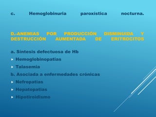 c. Hemoglobinuria paroxística nocturna.
D.-ANEMIAS POR PRODUCCIÓN DISMINUIDA Y
DESTRUCCIÓN AUMENTADA DE ERITROCITOS
a. Síntesis defectuosa de Hb
 Hemoglobinopatias
 Talasemia
b. Asociada a enfermedades crónicas
 Nefropatias
 Hepatopatias
 Hipotiroidismo
 
