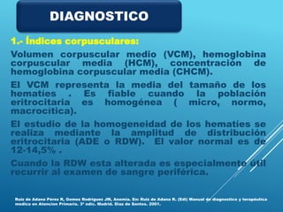 1.- Índices corpusculares:
Volumen corpuscular medio (VCM), hemoglobina
corpuscular media (HCM), concentración de
hemoglobina corpuscular media (CHCM).
El VCM representa la media del tamaño de los
hematíes . Es fiable cuando la población
eritrocitaria es homogénea ( micro, normo,
macrocítica).
El estudio de la homogeneidad de los hematíes se
realiza mediante la amplitud de distribución
eritrocitaria (ADE o RDW). El valor normal es de
12-14,5% .
Cuando la RDW esta alterada es especialmente útil
recurrir al examen de sangre periférica.
Ruiz de Adana Pérez R, Gomez Rodriguez JM, Anemia. En: Ruiz de Adana R. (Edi) Manual de diagnostico y terapéutica
medica en Atencion Primaria. 3ª edic. Madrid. Diaz de Santos. 2001.
DIAGNOSTICO
 