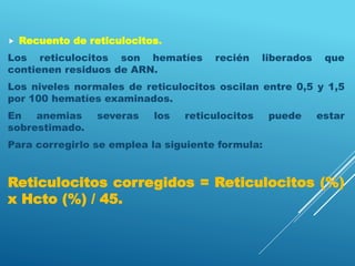  Recuento de reticulocitos.
Los reticulocitos son hematíes recién liberados que
contienen residuos de ARN.
Los niveles normales de reticulocitos oscilan entre 0,5 y 1,5
por 100 hematíes examinados.
En anemias severas los reticulocitos puede estar
sobrestimado.
Para corregirlo se emplea la siguiente formula:
Reticulocitos corregidos = Reticulocitos (%)
x Hcto (%) / 45.
 
