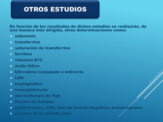 En función de los resultados de dichos estudios se realizarán, de
una manera más dirigida, otras determinaciones como:
 sideremia
 transferrina
 saturación de transferrina
 ferritina
 vitamina B12
 ácido fólico
 bilirrubina conjugada o indirecta
 LDH
 haptoglobina
 hemoglobinuria
 electroforesis de Hgb
 Prueba de Coombs
 perfil tiroideo, VSG, test de función hepática, proteinograma
 examen de la médula ósea.
OTROS ESTUDIOS
 