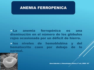  La anemia ferropénica es una
disminución en el número de los glóbulos
rojos ocasionada por un déficit de hierro.
 los niveles de hemoblobina y del
hematocrito caen por debajo de lo
normal.
Sans-Sabrafen J; Hematología Clínica; 5ª ed.; 2008: 107
ANEMIA FERROPENICA
 