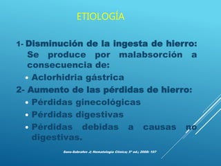 ETIOLOGÍA
1- Disminución de la ingesta de hierro:
Se produce por malabsorción a
consecuencia de:
 Aclorhidria gástrica
2- Aumento de las pérdidas de hierro:
 Pérdidas ginecológicas
 Pérdidas digestivas
 Pérdidas debidas a causas no
digestivas.
Sans-Sabrafen J; Hematología Clínica; 5ª ed.; 2008: 107
 