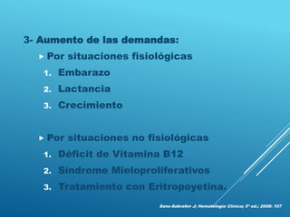 3- Aumento de las demandas:
 Por situaciones fisiológicas
1. Embarazo
2. Lactancia
3. Crecimiento
 Por situaciones no fisiológicas
1. Déficit de Vitamina B12
2. Síndrome Mieloproliferativos
3. Tratamiento con Eritropoyetina.
Sans-Sabrafen J; Hematología Clínica; 5ª ed.; 2008: 107
 