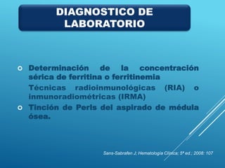  Determinación de la concentración
sérica de ferritina o ferritinemia
Técnicas radioinmunológicas (RIA) o
inmunoradiométricas (IRMA)
 Tinción de Perls del aspirado de médula
ósea.
Sans-Sabrafen J; Hematología Clínica; 5ª ed.; 2008: 107
DIAGNOSTICO DE
LABORATORIO
 