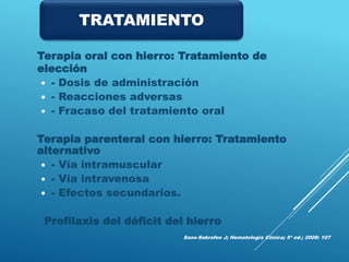 Terapia oral con hierro: Tratamiento de
elección
 - Dosis de administración
 - Reacciones adversas
 - Fracaso del tratamiento oral
Terapia parenteral con hierro: Tratamiento
alternativo
 - Vía intramuscular
 - Vía intravenosa
 - Efectos secundarios.
Profilaxis del déficit del hierro
Sans-Sabrafen J; Hematología Clínica; 5ª ed.; 2008: 107
TRATAMIENTO
 