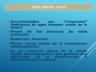  Caracterizadas por “citopenias”
(Deficiencia de algún elemento celular de la
sangre)
 Propia de las personas de edad
avanzada.
 Radiación, benceno.
 Efecto toxico tardío de el tratamiento
antineoplasico.
 Es un trastorno clonal de la célula
madre hematopoyetica que provoca una
alteración de la proliferación y
diferenciación celulares.
MIELODISPLASIAS
 