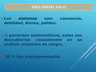 Los síntomas son: cansancio,
debilidad, disnea, palidez.
½ pacientes asintomáticos, estos son
descubiertos casualmente en un
análisis sistémico de sangre.
 20 % hay esplegnomegalia.
MIELODISPLASIAS
 