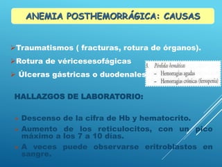 HALLAZGOS DE LABORATORIO:
 Descenso de la cifra de Hb y hematocrito.
 Aumento de los reticulocitos, con un pico
máximo a los 7 a 10 días.
 A veces puede observarse eritroblastos en
sangre.
Traumatismos ( fracturas, rotura de órganos).
Rotura de véricesesofágicas
 Úlceras gástricas o duodenales, ets
ANEMIA POSTHEMORRÁGICA: CAUSAS
 