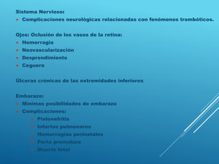 Sistema Nervioso:
 Complicaciones neurológicas relacionadas con fenómenos trombóticos.
Ojos: Oclusión de los vasos de la retina:
 Hemorragia
 Neovascularización
 Desprendimiento
 Ceguera
Úlceras crónicas de las extremidades inferiores
Embarazo:
 Mínimas posibilidades de embarazo
 Complicaciones:
 Pielonefritis
 Infartos pulmonares
 Hemorragias perinatales
 Parto prematuro
 Muerte fetal
 