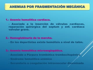 1.- Anemia hemolítica cardíaca.
- Asociada a la inserción de válvulas cardíacas,
reparación quirúrgica del septum y enf. cardíaca
valvular grave.
2.- Hemoglobinuria de la marcha.
- En los deportistas existe hemólisis a nivel de talón.
3.- Anemia hemolítica microangiopática.
- Asociada a Púrpura trombótica trombocitopénica
- Síndrome hemolítico urémico
- Secundaria a coagulación intravascular diseminada.
ANEMIAS POR FRAGMENTACIÓN MECÁNICA
 