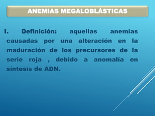 I. Definición: aquellas anemias
causadas por una alteración en la
maduración de los precursores de la
serie roja , debido a anomalía en
síntesis de ADN.
ANEMIAS MEGALOBLÁSTICAS
 