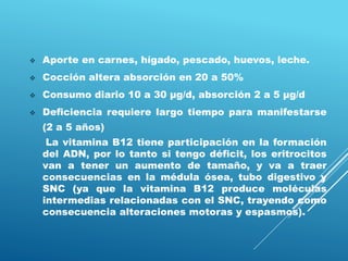  Aporte en carnes, hígado, pescado, huevos, leche.
 Cocción altera absorción en 20 a 50%
 Consumo diario 10 a 30 μg/d, absorción 2 a 5 μg/d
 Deficiencia requiere largo tiempo para manifestarse
(2 a 5 años)
La vitamina B12 tiene participación en la formación
del ADN, por lo tanto si tengo déficit, los eritrocitos
van a tener un aumento de tamaño, y va a traer
consecuencias en la médula ósea, tubo digestivo y
SNC (ya que la vitamina B12 produce moléculas
intermedias relacionadas con el SNC, trayendo como
consecuencia alteraciones motoras y espasmos).
 