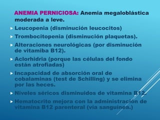 ANEMIA PERNICIOSA: Anemia megaloblástica
moderada a leve.
 Leucopenia (disminución leucocitos)
 Trombocitopenia (disminución plaquetas).
 Alteraciones neurológicas (por disminución
de vitamiba B12).
 Aclorhidria (porque las células del fondo
están atrofiadas)
 Incapacidad de absorción oral de
cobalaminas (test de Schilling) y se elimina
por las heces.
 Niveles séricos disminuidos de vitamina B12.
 Hematocrito mejora con la administración de
vitamina B12 parenteral (vía sanguínea.)
 