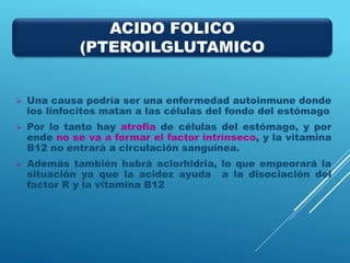  Una causa podría ser una enfermedad autoinmune donde
los linfocitos matan a las células del fondo del estómago
 Por lo tanto hay atrofia de células del estómago, y por
ende no se va a formar el factor intrínseco, y la vitamina
B12 no entrará a circulación sanguínea.
 Además también habrá aclorhidria, lo que empeorará la
situación ya que la acidez ayuda a la disociación del
factor R y la vitamina B12
ACIDO FOLICO
(PTEROILGLUTAMICO
 