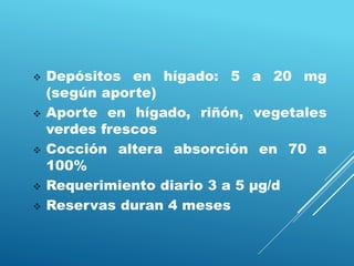  Depósitos en hígado: 5 a 20 mg
(según aporte)
 Aporte en hígado, riñón, vegetales
verdes frescos
 Cocción altera absorción en 70 a
100%
 Requerimiento diario 3 a 5 μg/d
 Reservas duran 4 meses
 