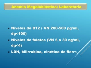 Anemia Megaloblástica: Laboratorio
 Niveles de B12 ( VN 200-500 pg/ml,
dg<100)
 Niveles de folatos (VN 5 a 30 ng/ml,
dg<4)
 LDH, bilirrubina, cinética de fierro
 
