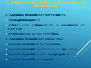 C.- ANEMIAS POR DESTRUCCIÓN EXCESIVA DE
ERITROCITOS
a. Anemias hemolíticas hereditarias.
 Hemoglobinopatias
 Alteraciones primarias de la membrana del
hematíe
 Enzimopatias de los hematíes.
b. Anemias hemolíticas adquiridas.
 Anemia hemolítica autoinmune.
 Anemia hemolítica inducida por fármacos.
 Anemia hemolítica microangiopática.
 Anemia hemolítica traumática.
 