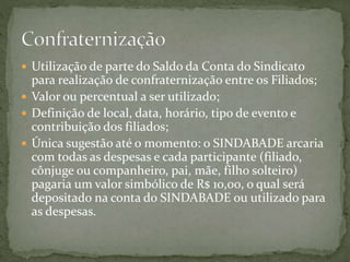  Utilização de parte do Saldo da Conta do Sindicato
para realização de confraternização entre os Filiados;
 Valor ou percentual a ser utilizado;
 Definição de local, data, horário, tipo de evento e
contribuição dos filiados;
 Única sugestão até o momento: o SINDABADE arcaria
com todas as despesas e cada participante (filiado,
cônjuge ou companheiro, pai, mãe, filho solteiro)
pagaria um valor simbólico de R$ 10,00, o qual será
depositado na conta do SINDABADE ou utilizado para
as despesas.
 