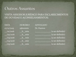VISITA ASSESSOR JURÍDICO PARA ESCLARECIMENTOS
DE DÚVIDAS E ACONSELHAMENTOS:
DATA HORÁRIO ADVOGADO
07/12/2015 19h00min Dr. Danton
__/01/2016 __h__min _______________ (a ser definido)
__/02/2016 __h__min _______________ (a ser definido)
__/03/2016 __h__min _______________ (a ser definido)
__/04/2016 __h__min _______________ (a ser definido)
__/05/2016 __h__min _______________ (a ser definido)
 